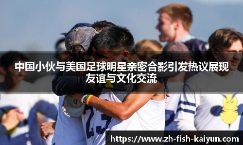 中国小伙与美国足球明星亲密合影引发热议展现友谊与文化交流